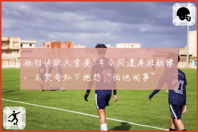 独行侠欧文索要5年合同遭库班犹豫，东契奇私下抱怨“怕他闹事”