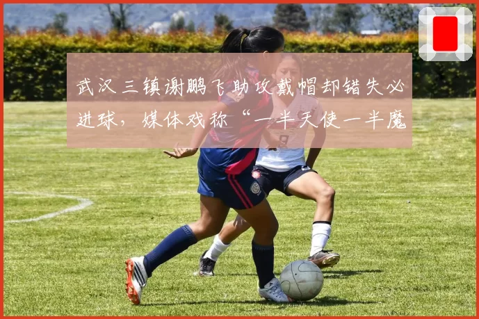 武汉三镇谢鹏飞助攻戴帽却错失必进球，媒体戏称“一半天使一半魔鬼”
