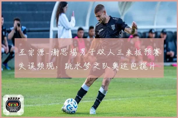 王宗源_谢思埸男子双人三米板预赛失误频现,跳水梦之队奥运包揽计划是否存隐患?
