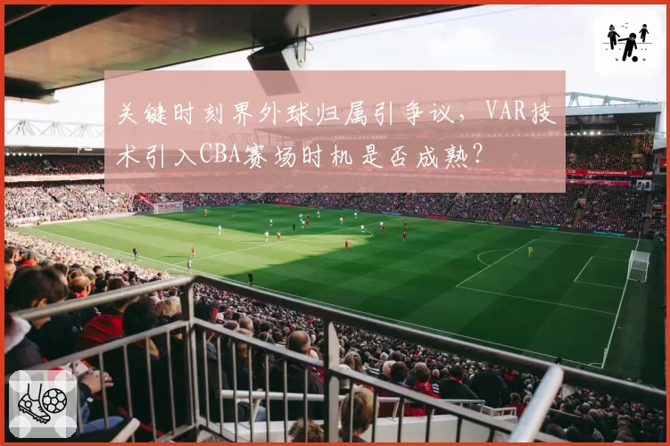 关键时刻界外球归属引争议，VAR技术引入CBA赛场时机是否成熟？