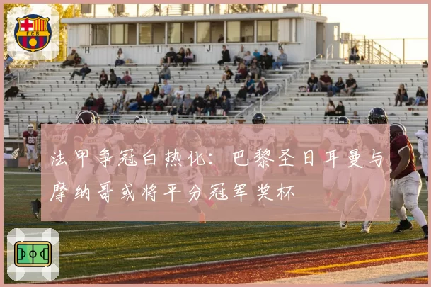 法甲争冠白热化:巴黎圣日耳曼与摩纳哥或将平分冠军奖杯