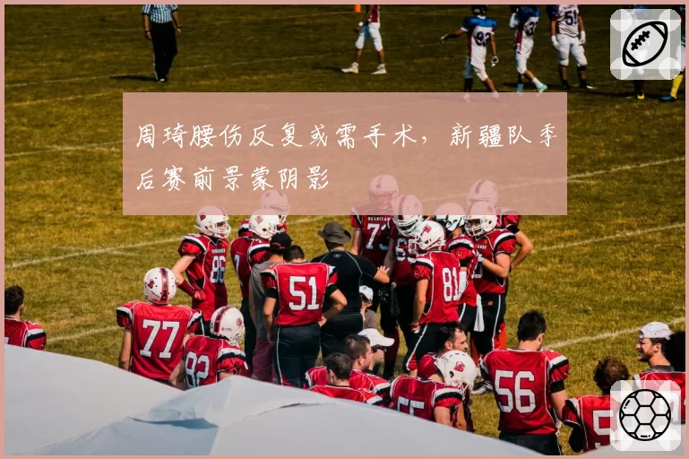 周琦腰伤反复或需手术，新疆队季后赛前景蒙阴影