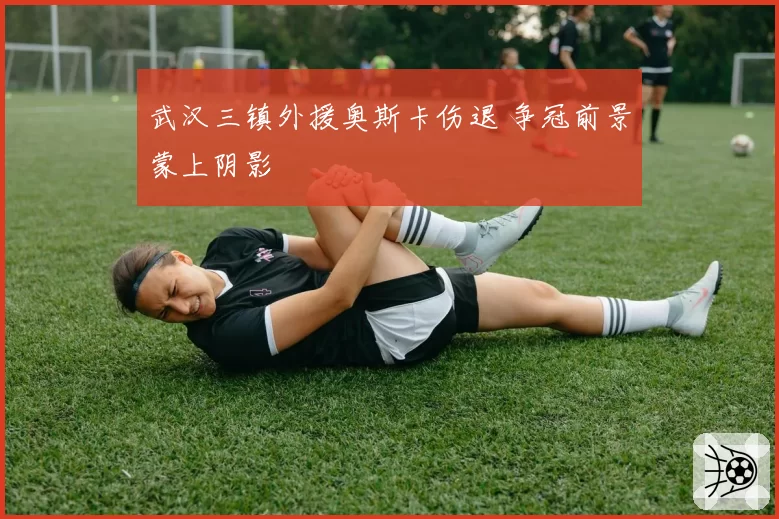 武汉三镇外援奥斯卡伤退 争冠前景蒙上阴影