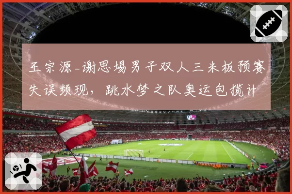王宗源_谢思埸男子双人三米板预赛失误频现,跳水梦之队奥运包揽计划是否存隐患?