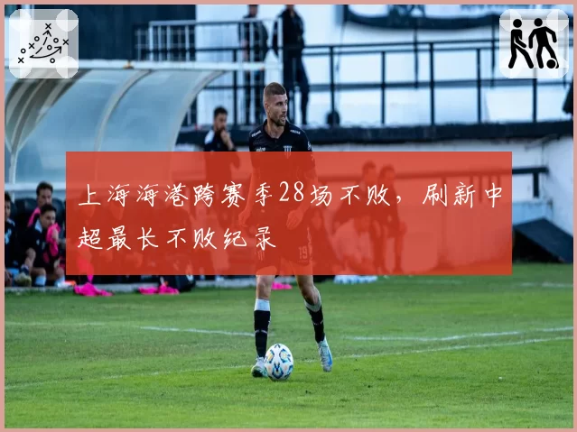 上海海港跨赛季28场不败,刷新中超最长不败纪录
