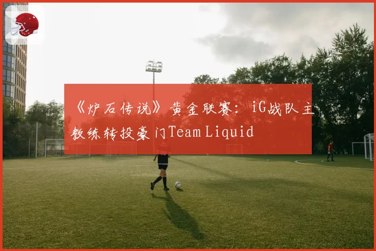 《炉石传说》黄金联赛：iG战队主教练转投豪门Team Liquid