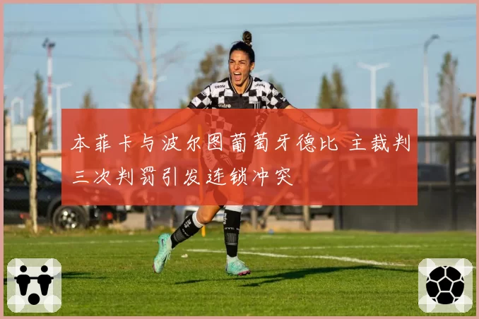 本菲卡与波尔图葡萄牙德比 主裁判三次判罚引发连锁冲突