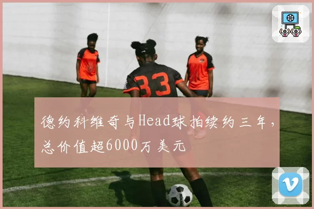 德约科维奇与Head球拍续约三年,总价值超6000万美元