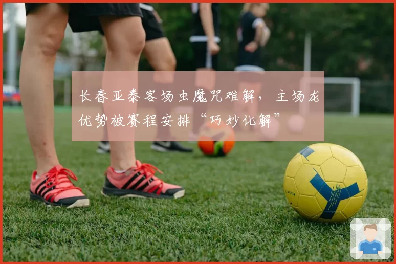 长春亚泰客场虫魔咒难解,主场龙优势被赛程安排“巧妙化解”