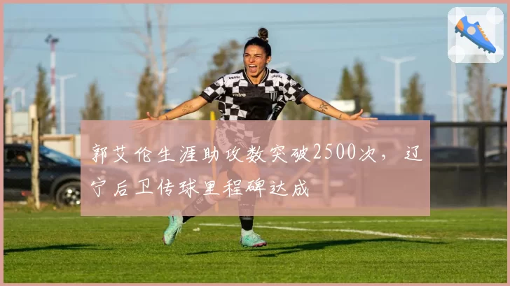 郭艾伦生涯助攻数突破2500次,辽宁后卫传球里程碑达成
