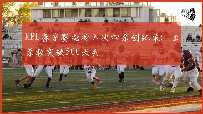 KPL春季赛花海六次四杀创纪录：击杀数突破500大关