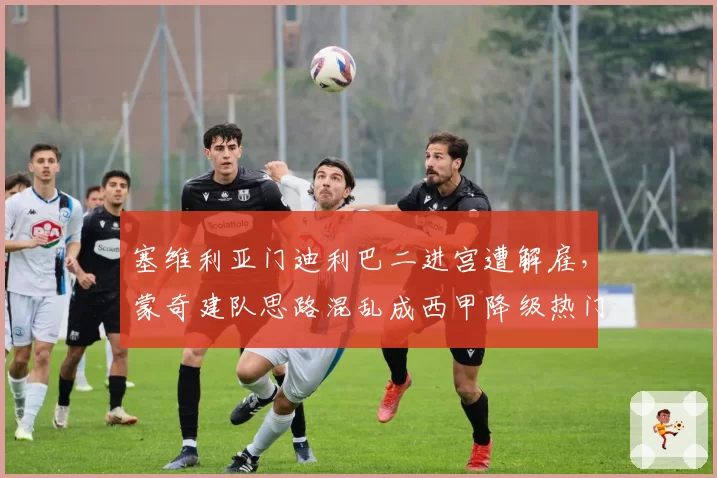 塞维利亚门迪利巴二进宫遭解雇,蒙奇建队思路混乱成西甲降级热门