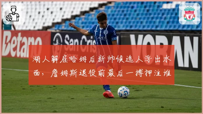 湖人解雇哈姆后新帅候选人浮出水面,詹姆斯退役前最后一搏押注谁?