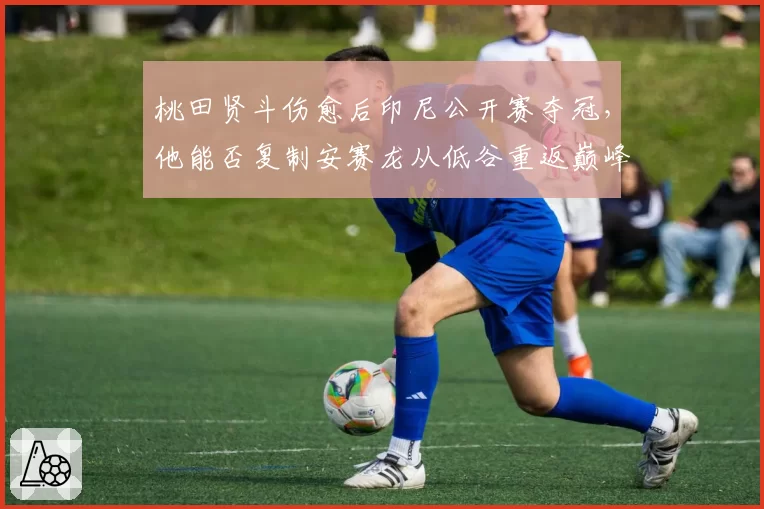 桃田贤斗伤愈后印尼公开赛夺冠,他能否复制安赛龙从低谷重返巅峰的路径?