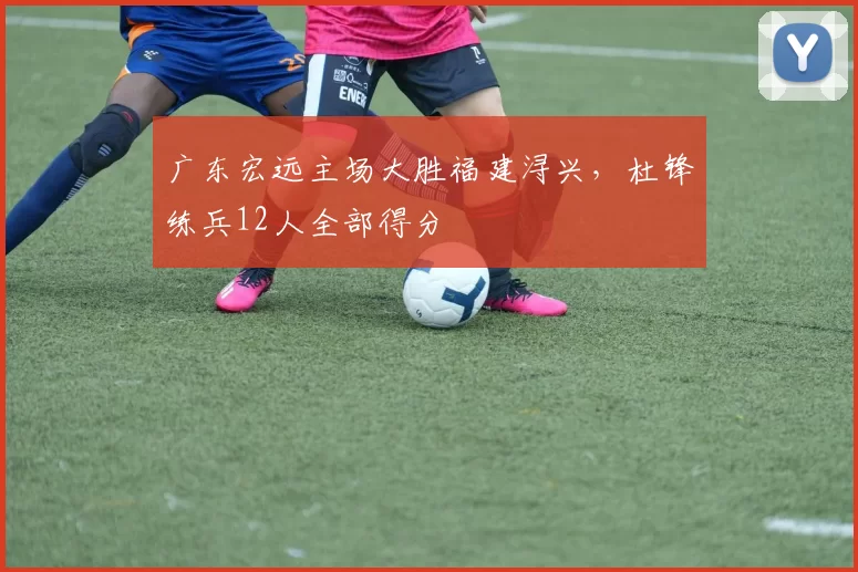 广东宏远主场大胜福建浔兴,杜锋练兵12人全部得分