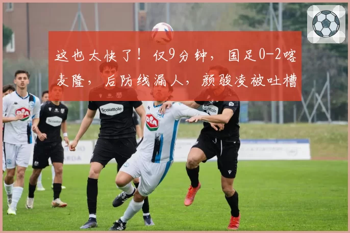 这也太快了！仅9分钟，国足0-2喀麦隆，后防线漏人，颜骏凌被吐槽