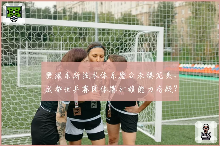 樊振东新技术体系磨合未臻完美，成都世乒赛团体赛扛旗能力存疑？