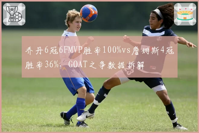 乔丹6冠6FMVP胜率100%vs詹姆斯4冠胜率36%,GOAT之争数据拆解