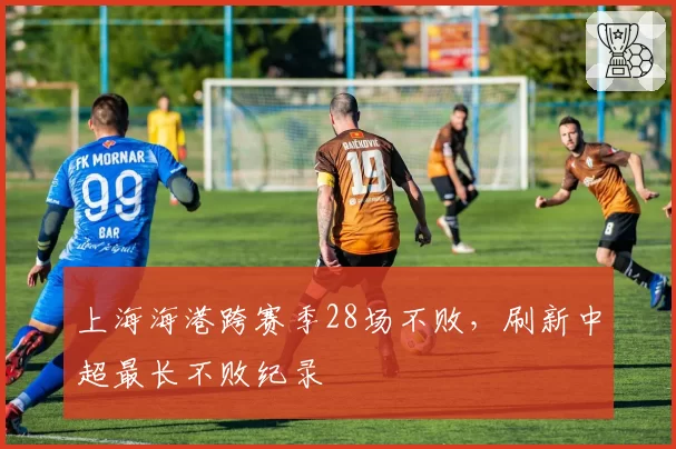 上海海港跨赛季28场不败,刷新中超最长不败纪录