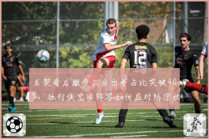 东契奇后撤步三分出手占比突破40%,独行侠空间阵容如何应对防守收缩