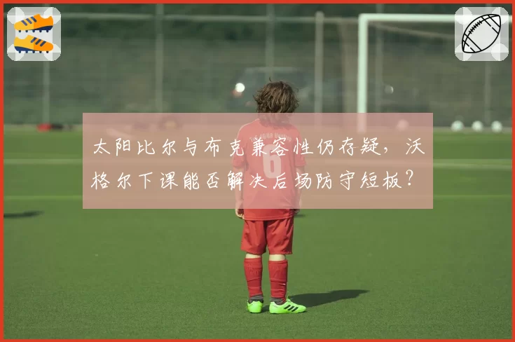 太阳比尔与布克兼容性仍存疑,沃格尔下课能否解决后场防守短板?