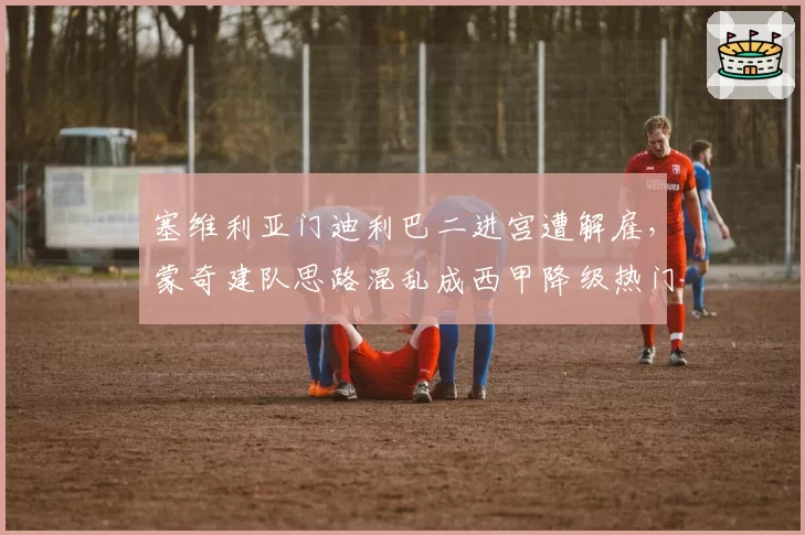 塞维利亚门迪利巴二进宫遭解雇,蒙奇建队思路混乱成西甲降级热门