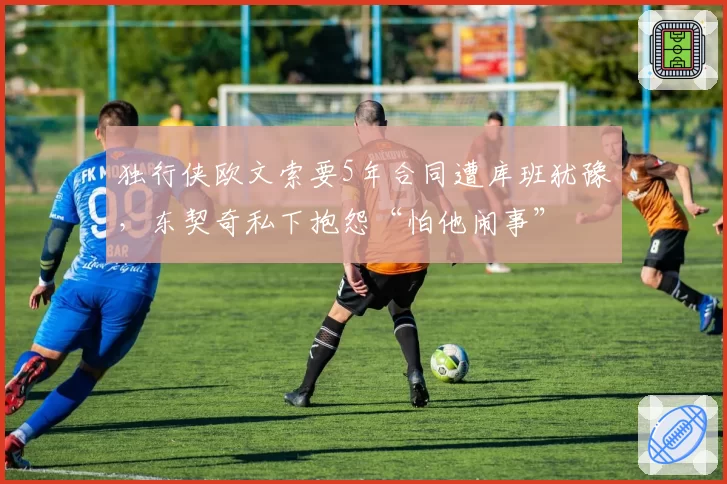 独行侠欧文索要5年合同遭库班犹豫，东契奇私下抱怨“怕他闹事”