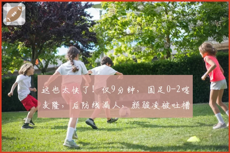 这也太快了！仅9分钟，国足0-2喀麦隆，后防线漏人，颜骏凌被吐槽