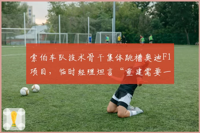 索伯车队技术骨干集体跳槽奥迪F1项目,临时经理坦言“重建需要一两年时间”