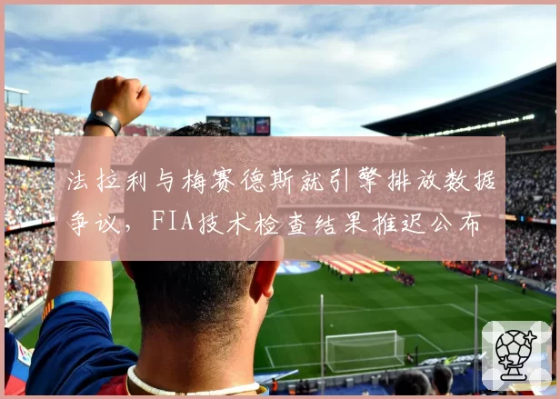 法拉利与梅赛德斯就引擎排放数据争议,FIA技术检查结果推迟公布