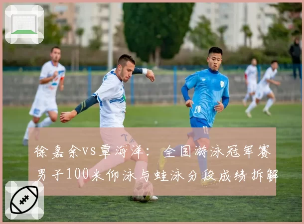 徐嘉余vs覃海洋：全国游泳冠军赛男子100米仰泳与蛙泳分段成绩拆解