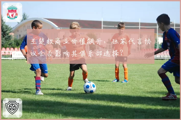 王楚钦商业价值飙升，独家代言协议会否影响其俱乐部选择？