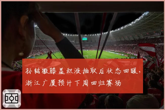 孙铭徽膝盖积液抽取后状态回暖,浙江广厦预计下周回归赛场