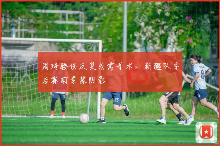周琦腰伤反复或需手术，新疆队季后赛前景蒙阴影