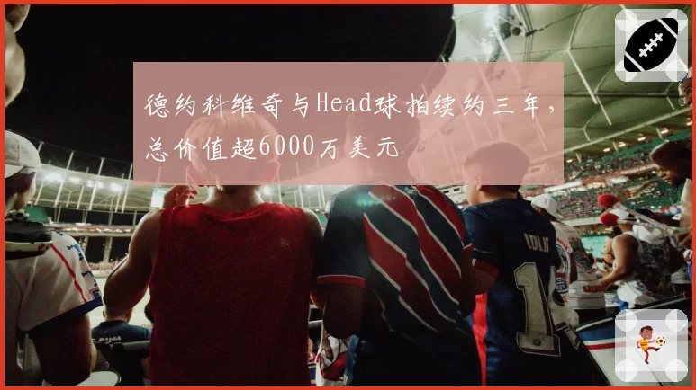 德约科维奇与Head球拍续约三年,总价值超6000万美元