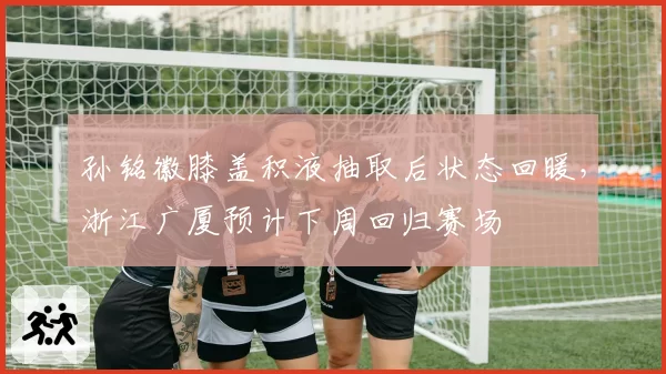 孙铭徽膝盖积液抽取后状态回暖,浙江广厦预计下周回归赛场