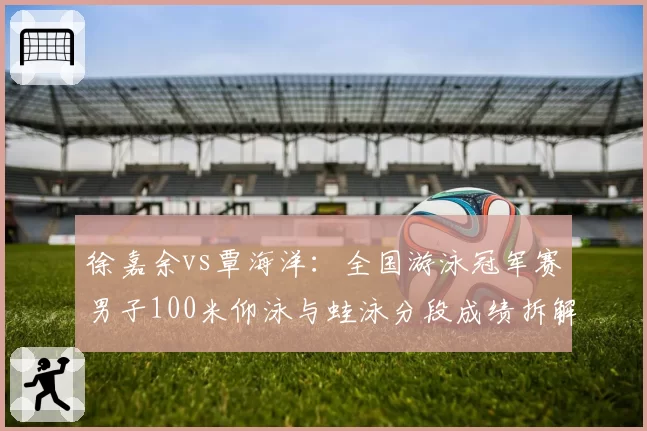 徐嘉余vs覃海洋：全国游泳冠军赛男子100米仰泳与蛙泳分段成绩拆解