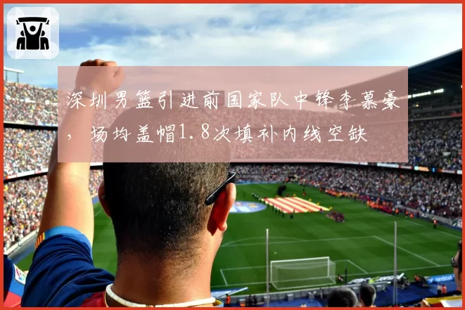 深圳男篮引进前国家队中锋李慕豪,场均盖帽1.8次填补内线空缺