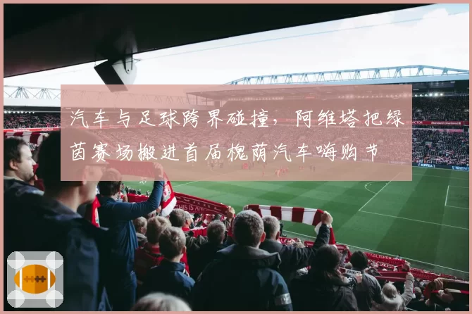 汽车与足球跨界碰撞,阿维塔把绿茵赛场搬进首届槐荫汽车嗨购节