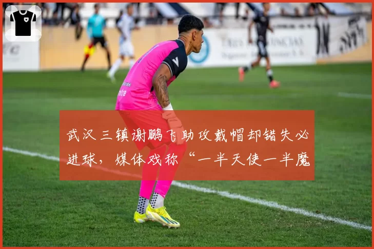 武汉三镇谢鹏飞助攻戴帽却错失必进球，媒体戏称“一半天使一半魔鬼”